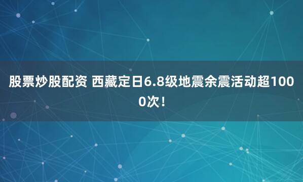 股票炒股配资 西藏定日6.8级地震余震活动超1000次！