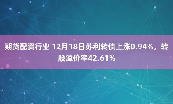 期货配资行业 12月18日苏利转债上涨0.94%，转股溢价率42.61%