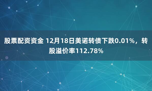 股票配资资金 12月18日美诺转债下跌0.01%，转股溢价率112.78%