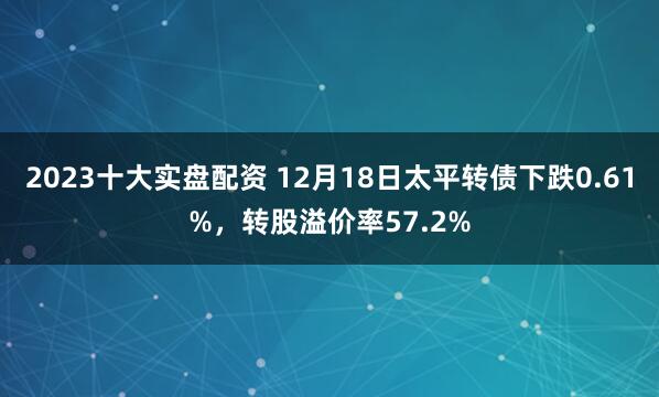 2023十大实盘配资 12月18日太平转债下跌0.61%，转股溢价率57.2%