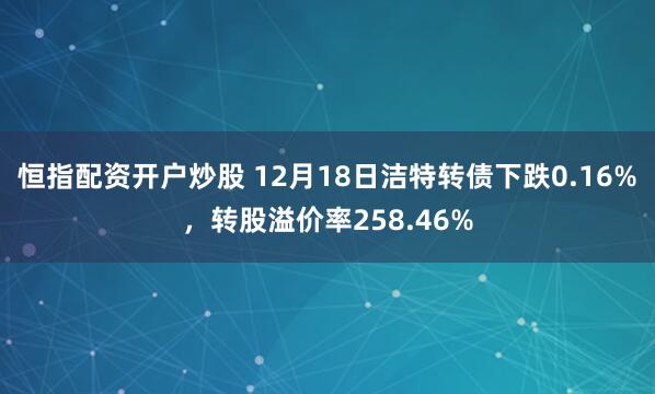 恒指配资开户炒股 12月18日洁特转债下跌0.16%，转股溢价率258.46%