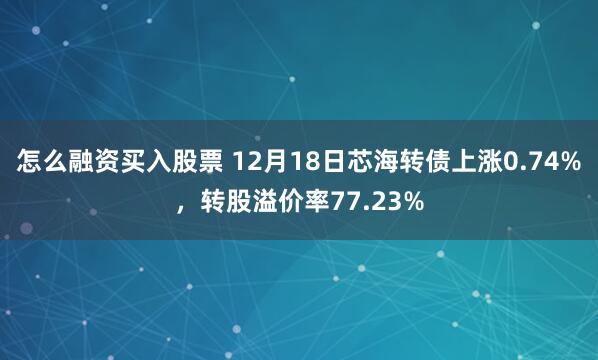 怎么融资买入股票 12月18日芯海转债上涨0.74%，转股溢价率77.23%