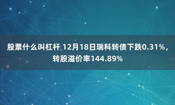 股票什么叫杠杆 12月18日瑞科转债下跌0.31%，转股溢价率144.89%