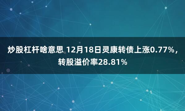 炒股杠杆啥意思 12月18日灵康转债上涨0.77%，转股溢价率28.81%