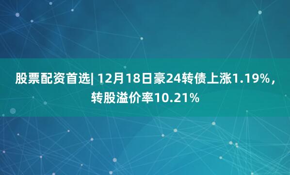 股票配资首选| 12月18日豪24转债上涨1.19%，转股溢价率10.21%