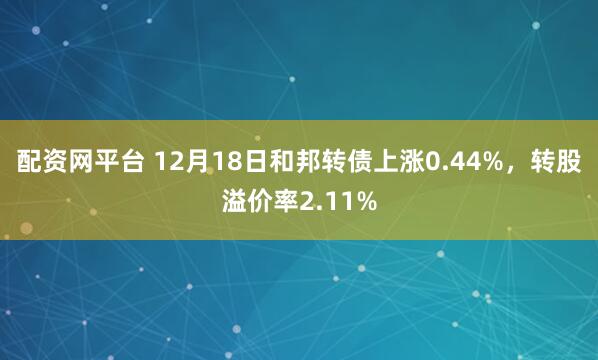 配资网平台 12月18日和邦转债上涨0.44%，转股溢价率2.11%