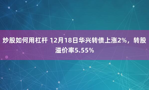 炒股如何用杠杆 12月18日华兴转债上涨2%，转股溢价率5.55%