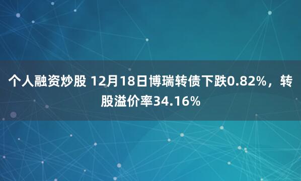 个人融资炒股 12月18日博瑞转债下跌0.82%，转股溢价率34.16%