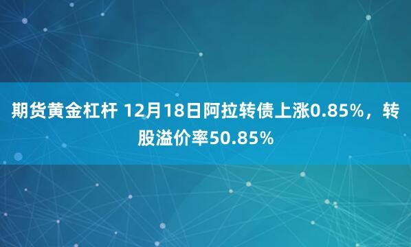 期货黄金杠杆 12月18日阿拉转债上涨0.85%，转股溢价率50.85%