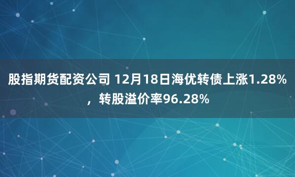 股指期货配资公司 12月18日海优转债上涨1.28%，转股溢价率96.28%