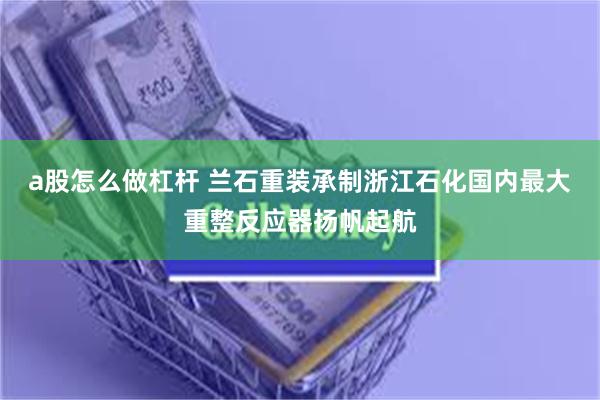 a股怎么做杠杆 兰石重装承制浙江石化国内最大重整反应器扬帆起航