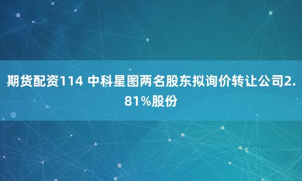 期货配资114 中科星图两名股东拟询价转让公司2.81%股份