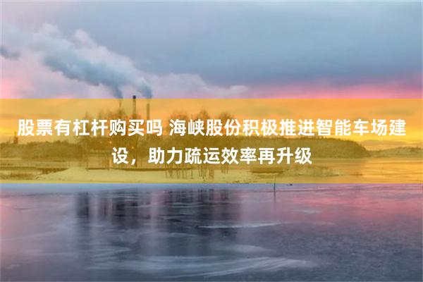 股票有杠杆购买吗 海峡股份积极推进智能车场建设，助力疏运效率再升级