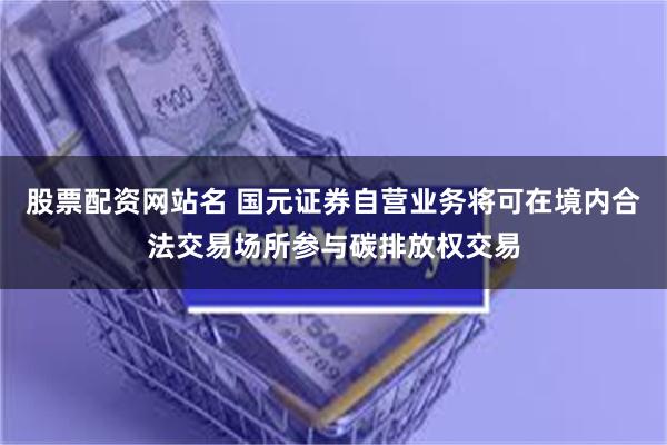 股票配资网站名 国元证券自营业务将可在境内合法交易场所参与碳排放权交易