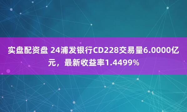 实盘配资盘 24浦发银行CD228交易量6.0000亿元，最新收益率1.4499%