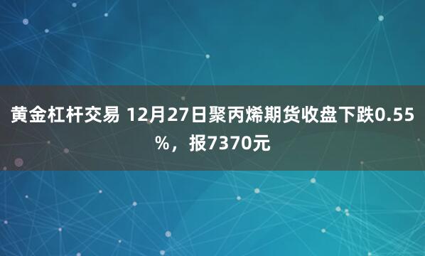 黄金杠杆交易 12月27日聚丙烯期货收盘下跌0.55%，报7370元