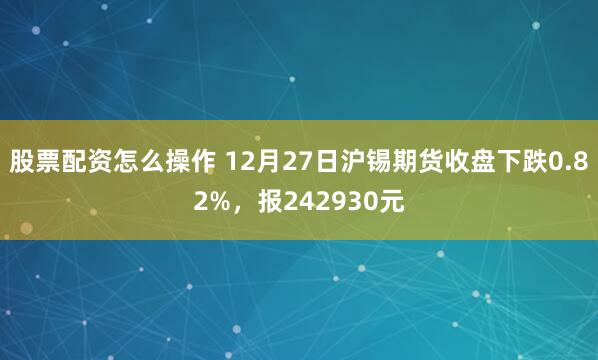 股票配资怎么操作 12月27日沪锡期货收盘下跌0.82%，报242930元