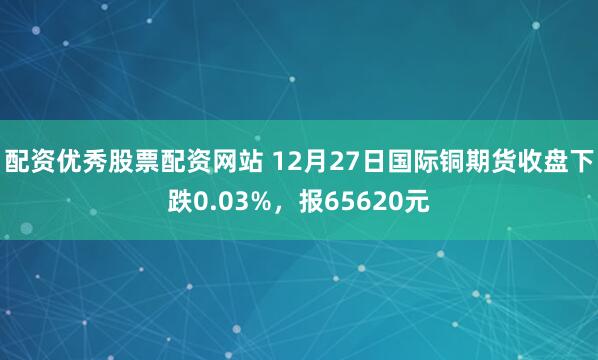 配资优秀股票配资网站 12月27日国际铜期货收盘下跌0.03%，报65620元