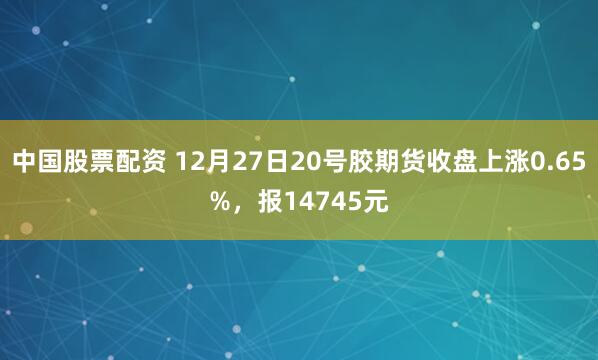 中国股票配资 12月27日20号胶期货收盘上涨0.65%，报14745元