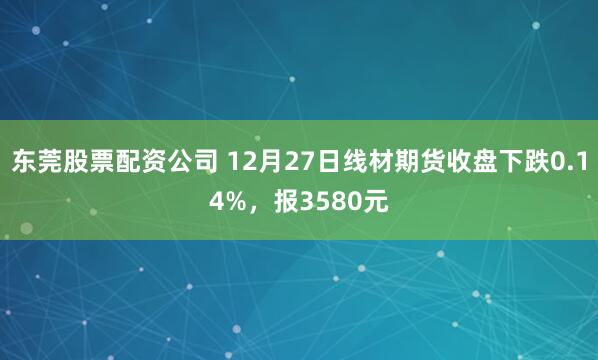 东莞股票配资公司 12月27日线材期货收盘下跌0.14%，报3580元