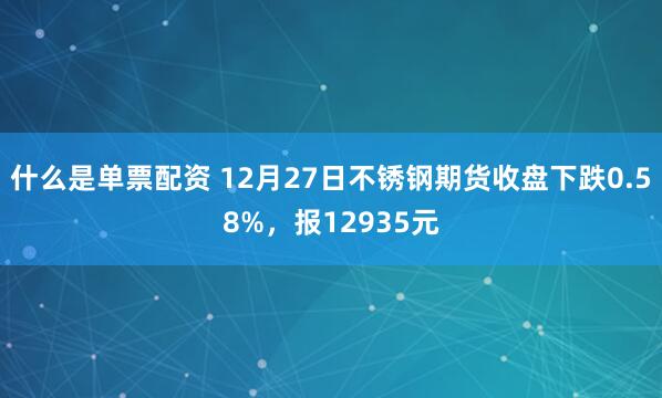 什么是单票配资 12月27日不锈钢期货收盘下跌0.58%，报12935元