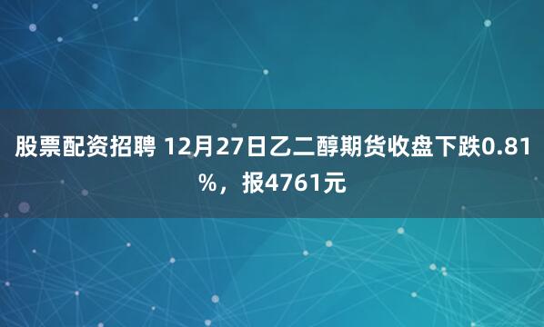 股票配资招聘 12月27日乙二醇期货收盘下跌0.81%，报4761元