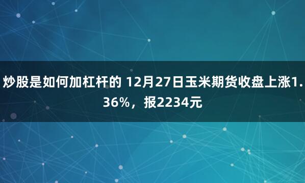 炒股是如何加杠杆的 12月27日玉米期货收盘上涨1.36%，报2234元