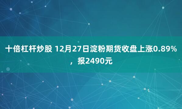 十倍杠杆炒股 12月27日淀粉期货收盘上涨0.89%，报2490元