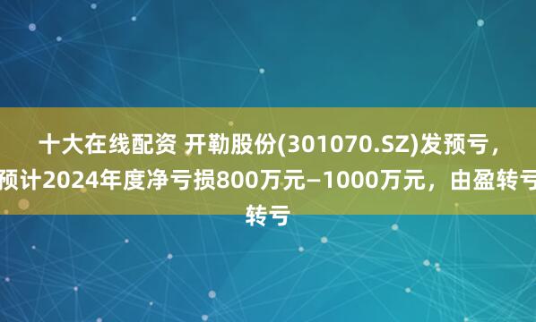 十大在线配资 开勒股份(301070.SZ)发预亏，预计2024年度净亏损800万元—1000万元，由盈转亏