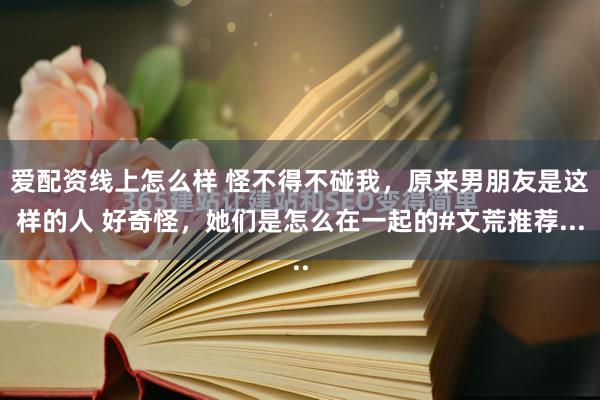 爱配资线上怎么样 怪不得不碰我，原来男朋友是这样的人 好奇怪，她们是怎么在一起的#文荒推荐...