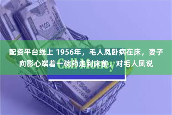 配资平台线上 1956年，毛人凤卧病在床，妻子向影心端着一碗药走到床前，对毛人凤说