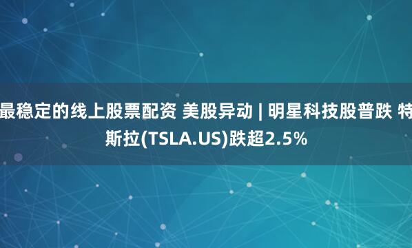 最稳定的线上股票配资 美股异动 | 明星科技股普跌 特斯拉(TSLA.US)跌超2.5%