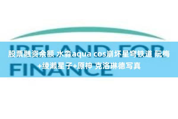 股票融资余额 水淼aqua cos崩坏星穹铁道 阮梅+绫濑星子+原神 克洛琳德写真