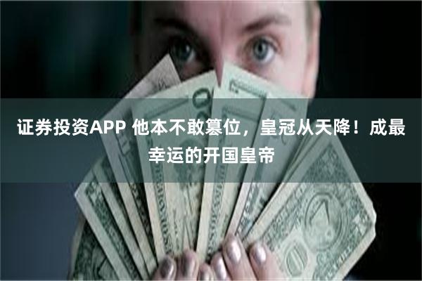 证券投资APP 他本不敢篡位，皇冠从天降！成最幸运的开国皇帝