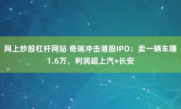 网上炒股杠杆网站 奇瑞冲击港股IPO：卖一辆车赚1.6万，利润超上汽+长安