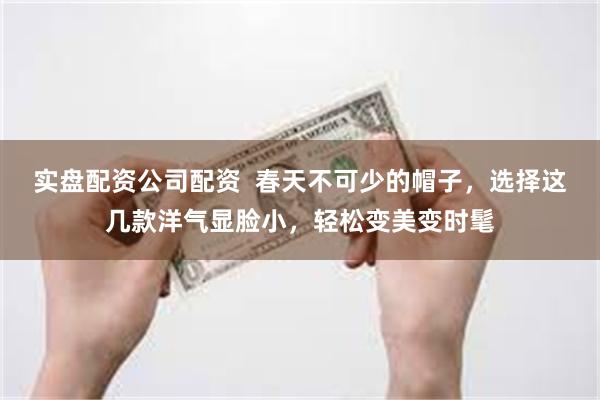 实盘配资公司配资  春天不可少的帽子，选择这几款洋气显脸小，轻松变美变时髦