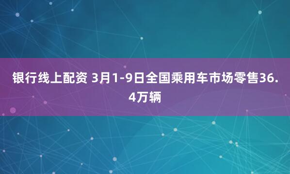 银行线上配资 3月1-9日全国乘用车市场零售36.4万辆