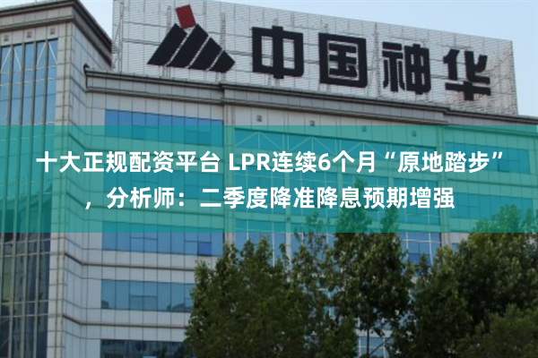 十大正规配资平台 LPR连续6个月“原地踏步”，分析师：二季度降准降息预期增强