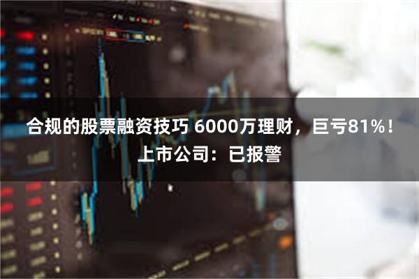 合规的股票融资技巧 6000万理财，巨亏81%！上市公司：已报警