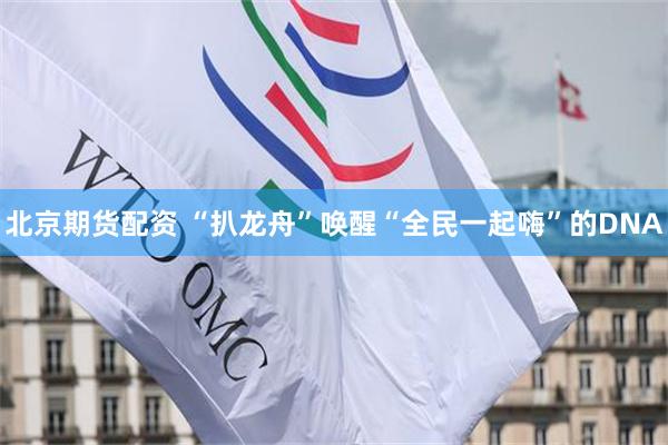 北京期货配资 “扒龙舟”唤醒“全民一起嗨”的DNA