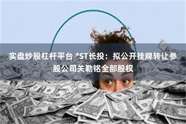 实盘炒股杠杆平台 *ST长投：拟公开挂牌转让参股公司关勒铭全部股权