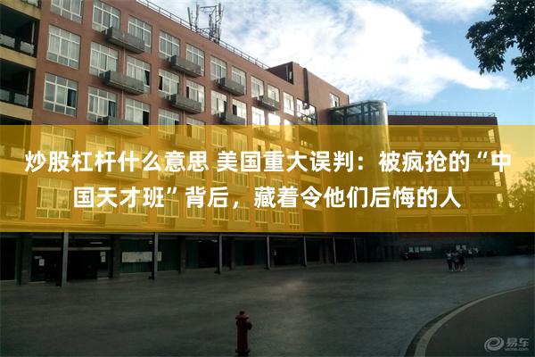 炒股杠杆什么意思 美国重大误判：被疯抢的“中国天才班”背后，藏着令他们后悔的人