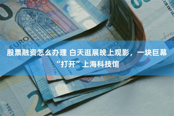 股票融资怎么办理 白天逛展晚上观影，一块巨幕“打开”上海科技馆